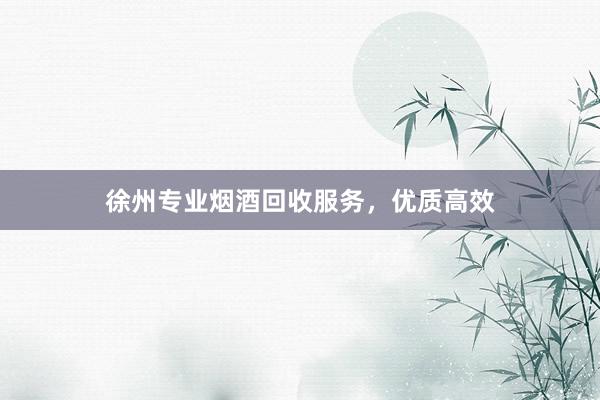 徐州专业烟酒回收服务，优质高效